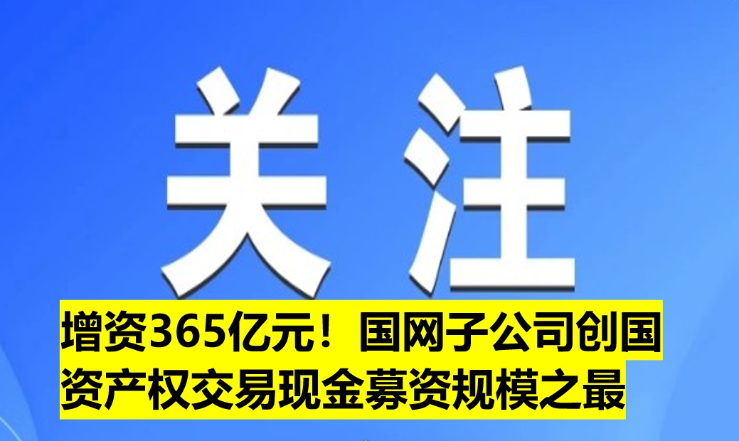 增資365億元!國(guó)網(wǎng)子公司創(chuàng)國(guó)資產(chǎn)權(quán)交易現(xiàn)金募資規(guī)模之最